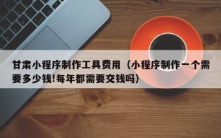 台州甘肃小程序制作工具费用（小程序制作一个需要多少钱!每年都需要交钱吗）