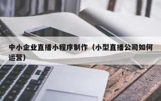 台州中小企业直播小程序制作（小型直播公司如何运营）