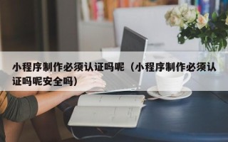 台州小程序制作必须认证吗呢（小程序制作必须认证吗呢安全吗）