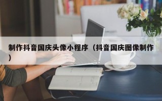 台州制作抖音国庆头像小程序（抖音国庆图像制作）