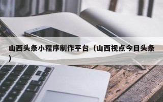 台州山西头条小程序制作平台（山西视点今日头条）